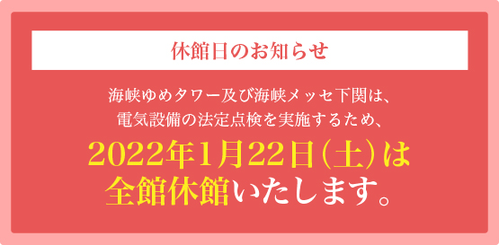 休館日のお知らせ海峡ゆめタワー及び海峡メッセ下関は、電気設備の法定点検を実施するため、2022年1月22日(土)は全館休館いたします。